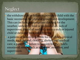 the withdrawal of or failure to provide a child with the basic necessities for physical growth and development. This can include inappropriate clothing for the weather, unhealthy food or no food at all, lack of supervision, denial of medical care to a sick or injured child or denial of love and affection. a pattern of failure to provide for the child's physical needs, such as food, clothing, shelter, and medical care; a pattern of failure to provide for the child's emotional needs, such as affection, attention, and supervision. Neglect