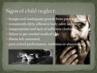 hunger and inadequate growth from poor nutritionconsistently dirty, offensive body odor, unkempt.inappropriate and lack of sufficient clothing.failure to get needed medical care.illness left untreated.poor school performance, tardiness or absenteeism.Signs of child neglect: