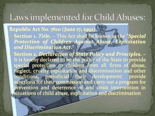 Republic Act No. 7610 (June 17, 1992)Section 1. Title. – This Act shall be known as the "Special Protection of Children Against Abuse, Exploitation and Discrimination Act."Section 2. Declaration of State Policy and Principles. – It is hereby declared to be the policy of the State to provide special protection to children from all firms of abuse, neglect, cruelty exploitation and discrimination and other conditions, prejudicial their development; provide sanctions for their commission and carry out a program for prevention and deterrence of and crisis intervention in situations of child abuse, exploitation and discrimination.Laws implemented for Child Abuses: