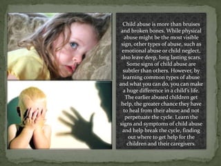 Child abuse is more than bruises and broken bones. While physical abuse might be the most visible sign, other types of abuse, such as emotional abuse or child neglect, also leave deep, long lasting scars. Some signs of child abuse are subtler than others. However, by learning common types of abuse and what you can do, you can make a huge difference in a child’s life. The earlier abused children get help, the greater chance they have to heal from their abuse and not perpetuate the cycle. Learn the signs and symptoms of child abuse and help break the cycle, finding out where to get help for the children and their caregivers.