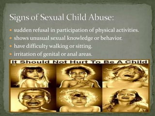 sudden refusal in participation of physical activities.shows unusual sexual knowledge or behavior.have difficulty walking or sitting.irritation of genital or anal areas.Signs of Sexual Child Abuse: