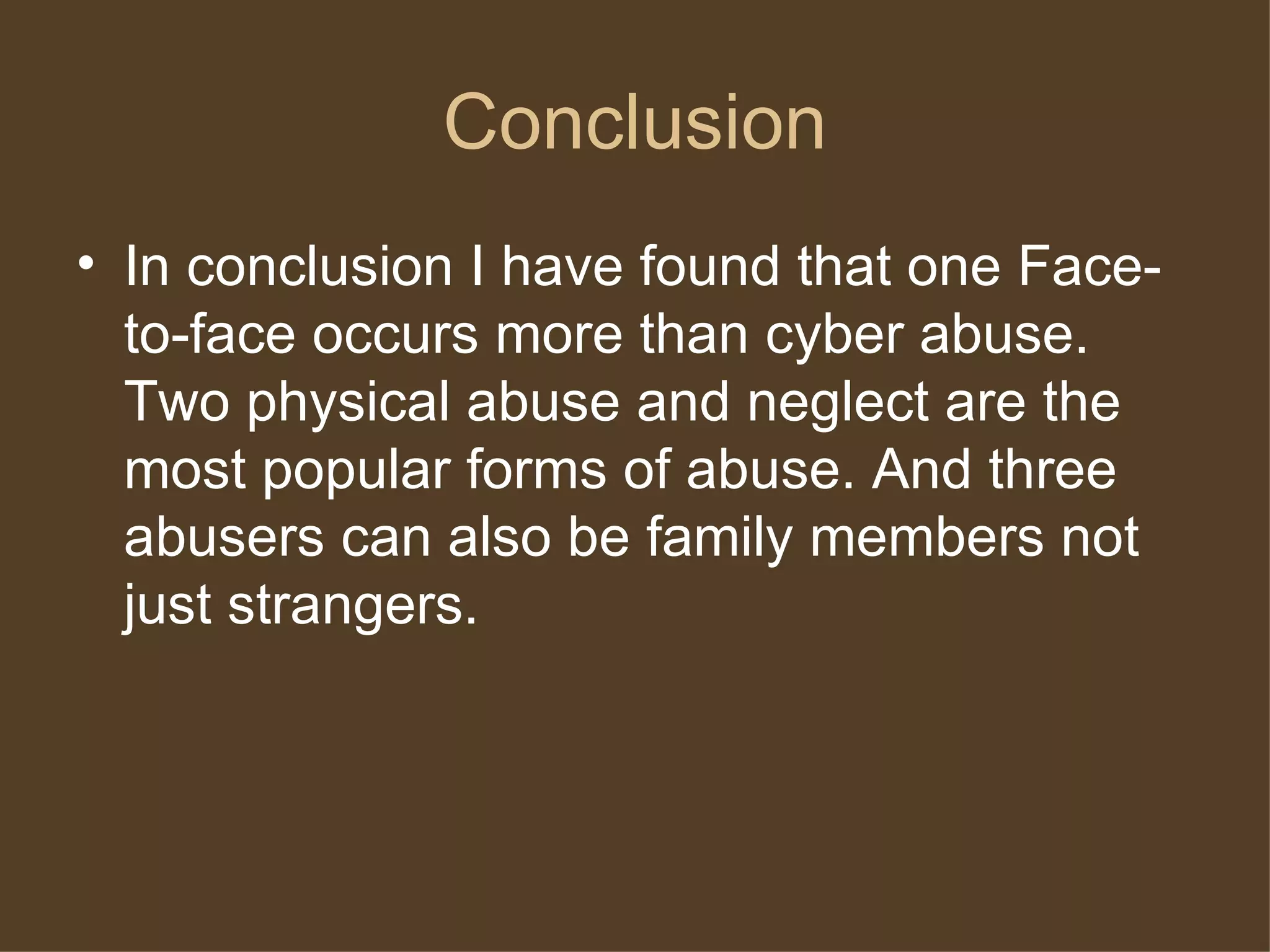 Conclusion
• In conclusion I have found that one Face-
to-face occurs more than cyber abuse.
Two physical abuse and neglect are the
most popular forms of abuse. And three
abusers can also be family members not
just strangers.