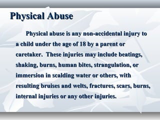 Physical AbusePhysical Abuse
Physical abuse is any non-accidental injury toPhysical abuse is any non-accidental injury to
a child under the age of 18 by a parent ora child under the age of 18 by a parent or
caretaker. These injuries may include beatings,caretaker. These injuries may include beatings,
shaking, burns, human bites, strangulation, orshaking, burns, human bites, strangulation, or
immersion in scalding water or others, withimmersion in scalding water or others, with
resulting bruises and welts, fractures, scars, burns,resulting bruises and welts, fractures, scars, burns,
internal injuries or any other injuries.internal injuries or any other injuries.
 