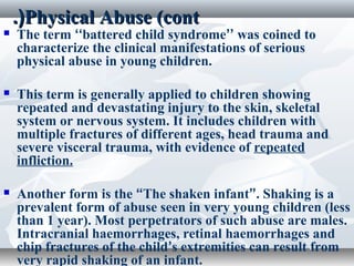 Physical Abuse (contPhysical Abuse (cont.(.(
 The term ‘‘battered child syndrome’’ was coined to
characterize the clinical manifestations of serious
physical abuse in young children.
 This term is generally applied to children showing
repeated and devastating injury to the skin, skeletal
system or nervous system. It includes children with
multiple fractures of different ages, head trauma and
severe visceral trauma, with evidence of repeated
infliction.
 Another form is the “The shaken infant”. Shaking is a
prevalent form of abuse seen in very young children (less
than 1 year). Most perpetrators of such abuse are males.
Intracranial haemorrhages, retinal haemorrhages and
chip fractures of the child’s extremities can result from
very rapid shaking of an infant.
 