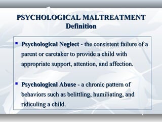 PSYCHOLOGICAL MALTREATMENTPSYCHOLOGICAL MALTREATMENT
DefinitionDefinition
 Psychological NeglectPsychological Neglect - the consistent failure of a- the consistent failure of a
parent or caretaker to provide a child withparent or caretaker to provide a child with
appropriate support, attention, and affection.appropriate support, attention, and affection.
 Psychological AbusePsychological Abuse - a chronic pattern of- a chronic pattern of
behaviors such as belittling, humiliating, andbehaviors such as belittling, humiliating, and
ridiculing a child.ridiculing a child.
 