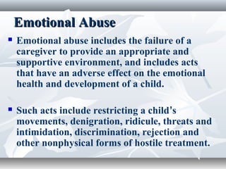 Emotional AbuseEmotional Abuse
 Emotional abuse includes the failure of a
caregiver to provide an appropriate and
supportive environment, and includes acts
that have an adverse effect on the emotional
health and development of a child.
 Such acts include restricting a child’s
movements, denigration, ridicule, threats and
intimidation, discrimination, rejection and
other nonphysical forms of hostile treatment.
 