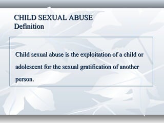 CHILD SEXUAL ABUSECHILD SEXUAL ABUSE
DefinitionDefinition
Child sexual abuse is the exploitation of a child orChild sexual abuse is the exploitation of a child or
adolescent for the sexual gratification of anotheradolescent for the sexual gratification of another
person.person.
 