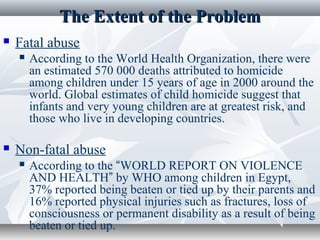 The Extent of the ProblemThe Extent of the Problem
 Fatal abuse
 According to the World Health Organization, there were
an estimated 570 000 deaths attributed to homicide
among children under 15 years of age in 2000 around the
world. Global estimates of child homicide suggest that
infants and very young children are at greatest risk, and
those who live in developing countries.
 Non-fatal abuse
 According to the “WORLD REPORT ON VIOLENCE
AND HEALTH” by WHO among children in Egypt,
37% reported being beaten or tied up by their parents and
16% reported physical injuries such as fractures, loss of
consciousness or permanent disability as a result of being
beaten or tied up.
 
