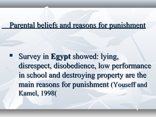 Parental beliefs and reasons for punishmentParental beliefs and reasons for punishment
 Survey inSurvey in EgyptEgypt showed:showed: lying,lying,
disrespect, disobedience, low performancedisrespect, disobedience, low performance
in school and destroying property are thein school and destroying property are the
main reasons for punishmentmain reasons for punishment (Youseff and(Youseff and
Kamel, 1998Kamel, 1998((
 