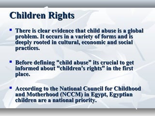 Children RightsChildren Rights
 There is clear evidence that child abuse is a globalThere is clear evidence that child abuse is a global
problem. It occurs in a variety of forms and isproblem. It occurs in a variety of forms and is
deeply rooted in cultural, economic and socialdeeply rooted in cultural, economic and social
practices.practices.
 Before definingBefore defining ““child abusechild abuse”” its crucial to getits crucial to get
informed aboutinformed about ““childrenchildren’’s rightss rights”” in the firstin the first
place.place.
 According to the National Council for ChildhoodAccording to the National Council for Childhood
and Motherhood (NCCM) in Egypt, Egyptianand Motherhood (NCCM) in Egypt, Egyptian
children are a national priority.children are a national priority.
 