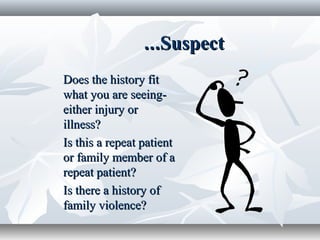 SuspectSuspect......
Does the history fitDoes the history fit
what you are seeing-what you are seeing-
either injury oreither injury or
illness?illness?
Is this a repeat patientIs this a repeat patient
or family member of aor family member of a
repeat patient?repeat patient?
Is there a history ofIs there a history of
family violence?family violence?
 