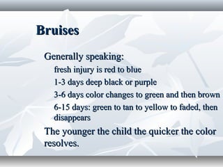 BruisesBruises
Generally speaking:Generally speaking:
fresh injury is red to bluefresh injury is red to blue
1-3 days deep black or purple1-3 days deep black or purple
3-6 days color changes to green and then brown3-6 days color changes to green and then brown
6-15 days: green to tan to yellow to faded, then6-15 days: green to tan to yellow to faded, then
disappearsdisappears
The younger the child the quicker the colorThe younger the child the quicker the color
resolves.resolves.
 