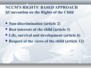 NCCM’S RIGHTS’ BASED APPROACH
(Convention on the Rights of the Child(
 Non-discrimination (article 2)
 Best interests of the child (article 3)
 Life, survival and development (article 6)
 Respect of the views of the child (article 12)
 