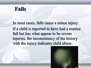 FallsFalls
In most cases, falls cause a minor injury.In most cases, falls cause a minor injury.
If a child is reported to have had a routineIf a child is reported to have had a routine
fall but has what appear to be severefall but has what appear to be severe
injuries, the inconsistency of the historyinjuries, the inconsistency of the history
with the injury indicates child abuse.with the injury indicates child abuse.
 