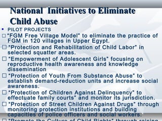 National Initiatives to EliminateNational Initiatives to Eliminate
Child AbuseChild Abuse
 PILOT PROJECTS
� “FGM Free Village Model” to eliminate the practice of
FGM in 120 villages in Upper Egypt.
� “Protection and Rehabilitation of Child Labor” in
selected squatter areas.
� “Empowerment of Adolescent Girls” focusing on
reproductive health awareness and knowledge
dissemination
� “Protection of Youth From Substance Abuse” to
establish demand-reduction units and increase social
awareness.
� “Protection of Children Against Delinquency” to
effectuate family courts” and monitor its jurisdiction.
� “Protection of Street Children Against Drugs” through
monitoring protection institutions and building
capacities of police officers and social workers.
 