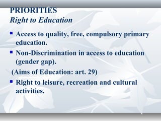 PRIORITIES
Right to Education
 Access to quality, free, compulsory primary
education.
 Non-Discrimination in access to education
(gender gap).
(Aims of Education: art. 29)
 Right to leisure, recreation and cultural
activities.
 