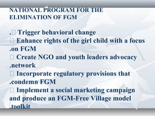 NATIONAL PROGRAM FOR THE
ELIMINATION OF FGM
�Trigger behavioral change.
� Enhance rights of the girl child with a focus
on FGM.
� Create NGO and youth leaders advocacy
network.
� Incorporate regulatory provisions that
condemn FGM.
� Implement a social marketing campaign
and produce an FGM-Free Village model
toolkit.
 