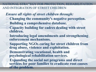 NATIONAL STRATEGY FOR PROTECTION, REHABILITATION
AND INTEGRATION OF STREET CHILDREN
Ensure all rights of street children through:
� Changing the community's negative perception.
� Building a comprehensive database.
� Capacity building for cadres dealing with street
children.
� Introducing legal amendments and strengthening
enforcement mechanisms.
� Supporting NGOs caring for street children from
drug abuse, violence and exploitation.
� Demonstrating vocational, health and
psychological rehabilitation services.
� Expanding the social net programs and direct
services for poor families to eradicate root causes
of the problem.
 