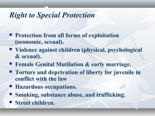 Right to Special Protection
 Protection from all forms of exploitation
(economic, sexual).
 Violence against children (physical, psychological
& sexual).
 Female Genital Mutilation & early marriage.
 Torture and deprivation of liberty for juvenile in
conflict with the law
 Hazardous occupations.
 Smoking, substance abuse, and trafficking.
 Street children.
 