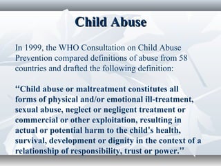 Child AbuseChild Abuse
In 1999, the WHO Consultation on Child Abuse
Prevention compared definitions of abuse from 58
countries and drafted the following definition:
‘‘Child abuse or maltreatment constitutes all
forms of physical and/or emotional ill-treatment,
sexual abuse, neglect or negligent treatment or
commercial or other exploitation, resulting in
actual or potential harm to the child’s health,
survival, development or dignity in the context of a
relationship of responsibility, trust or power.’’
 
