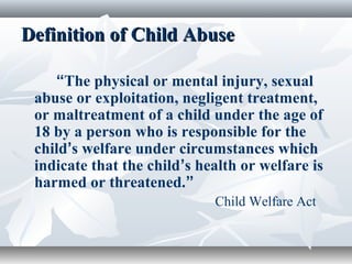 Definition of Child AbuseDefinition of Child Abuse
“The physical or mental injury, sexual
abuse or exploitation, negligent treatment,
or maltreatment of a child under the age of
18 by a person who is responsible for the
child’s welfare under circumstances which
indicate that the child’s health or welfare is
harmed or threatened.”
Child Welfare Act
 