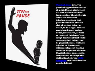 Physical abuse involves
physical aggression directed
at a child by an adult. Most
nations with child-abuse
laws consider the deliberate
infliction of serious
injuries, or actions that
place the child at obvious
risk of serious injury or
death, to be illegal. Bruises,
scratches, burns, broken
bones, lacerations, as well
as repeated "mishaps," and
rough treatment that could
cause physical injury, can
be physical abuse. Multiple
injuries or fractures at
different stages of healing
can raise suspicion of abuse.
Physical abuse can come in
many forms, although the
distinction between child
discipline and abuse is often
poorly defined.

 