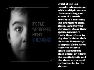 Child abuse is a
complex phenomenon
with multiple causes.
Understanding the
causes of abuse is
crucial to addressing
the problem of child
abuse. Parents who
physically abuse their
spouses are more
likely than others to
physically abuse their
children. However, it
is impossible to know
whether marital
strife is a cause of
child abuse, or if both
the marital strife and
the abuse are caused
by tendencies in the
abuser.

 
