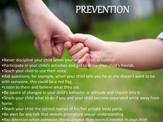 •Never discipline your child when your anger is out of control.
•Participate in your child’s activities and get to know your child’s friends.
•Teach your child to use their voice.
•Ask questions; for example, when your child tells you he or she doesn’t want to be
with someone, this could be a red flag.
•Listen to them and believe what they say.
•Be aware of changes in your child’s behavior or attitude and inquire into it.
•Teach your child what to do if you and your child become separated while away from
home.
•Teach your child the correct names of his/her private body parts.
•Be alert for any talk that reveals premature sexual understanding.
•Pay attention when someone shows greater than normal interest in your child
 
