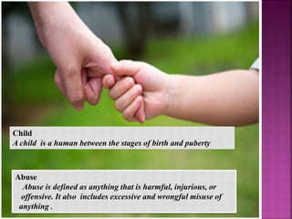 Child
 A child is a human between the stages of birth
and puberty
Abuse
Abuse is defined as anything that is harmful,
injurious, or offensive. It also includes excessive
and wrongful misuse of anything .
Abuse
Abuse is defined as anything that is harmful, injurious, or
offensive. It also includes excessive and wrongful misuse of
anything .
Child
A child is a human between the stages of birth and puberty
 