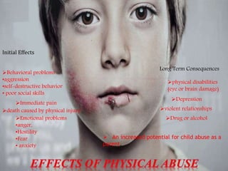 Initial Effects
death caused by physical injury
Immediate pain
Emotional problems
•anger,
•Hostility
•Fear
• anxiety
Behavioral problems
•aggression
•self-destructive behavior
• poor social skills
Long Term Consequences
physical disabilities
(eye or brain damage)
Depression
violent relationships
Drug or alcohol
 An increased potential for child abuse as a
parent.
 