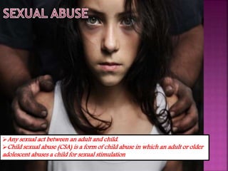 Any sexual act between an adult and child.
Child sexual abuse (CSA) is a form of child abuse in which an adult or older
adolescent abuses a child for sexual stimulation
 