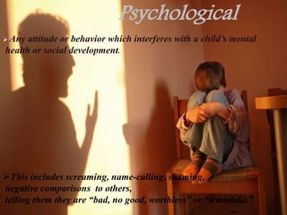Psychological
 Any attitude or behavior which interferes with a child’s mental
health or social development.
This includes screaming, name-calling, shaming,
negative comparisons to others,
telling them they are “bad, no good, worthless” or “a mistake.”
 