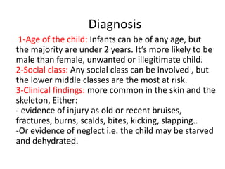 Diagnosis
1-Age of the child: Infants can be of any age, but
the majority are under 2 years. It’s more likely to be
male than female, unwanted or illegitimate child.
2-Social class: Any social class can be involved , but
the lower middle classes are the most at risk.
3-Clinical findings: more common in the skin and the
skeleton, Either:
- evidence of injury as old or recent bruises,
fractures, burns, scalds, bites, kicking, slapping..
-Or evidence of neglect i.e. the child may be starved
and dehydrated.
 