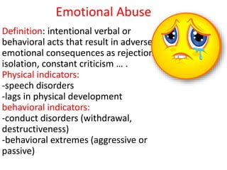 Emotional Abuse
Definition: intentional verbal or
behavioral acts that result in adverse
emotional consequences as rejection,
isolation, constant criticism … .
Physical indicators:
-speech disorders
-lags in physical development
behavioral indicators:
-conduct disorders (withdrawal,
destructiveness)
-behavioral extremes (aggressive or
passive)
 