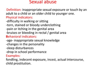 Sexual abuse
Definition: inappropriate sexual exposure or touch by an
adult to a child or an older child to younger one.
Physical indicators:
-difficulty in walking or sitting
-torn, stained or bloody underclothing
-pain or itching in the genital area
-bruises or bleeding in rectal / genital area
Behavioral indicators:
-age- inappropriate sexual knowledge
-changes in the personality
-sleep disturbances
-drop in school performance
Examples:
fondling, indecent exposure, incest, actual intercourse,
child prostitution.
 