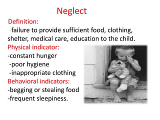 Neglect
Definition:
-failure to provide sufficient food, clothing,
shelter, medical care, education to the child.
Physical indicator:
-constant hunger
-poor hygiene
-inappropriate clothing
Behavioral indicators:
-begging or stealing food
-frequent sleepiness.
 