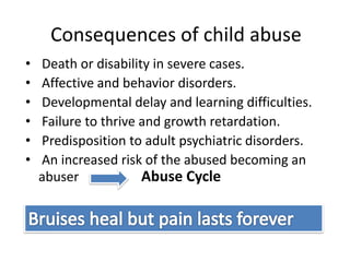 Consequences of child abuse
• Death or disability in severe cases.
• Affective and behavior disorders.
• Developmental delay and learning difficulties.
• Failure to thrive and growth retardation.
• Predisposition to adult psychiatric disorders.
• An increased risk of the abused becoming an
abuser Abuse Cycle
 