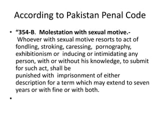 According to Pakistan Penal Code
• “354-B. Molestation with sexual motive.-
Whoever with sexual motive resorts to act of
fondling, stroking, caressing, pornography,
exhibitionism or inducing or intimidating any
person, with or without his knowledge, to submit
for such act, shall be
punished with imprisonment of either
description for a term which may extend to seven
years or with fine or with both.
•
 