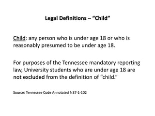 Legal Definitions – “Child”
Child: any person who is under age 18 or who is
reasonably presumed to be under age 18.
For purposes of the Tennessee mandatory reporting
law, University students who are under age 18 are
not excluded from the definition of “child.”
Source: Tennessee Code Annotated § 37-1-102
 