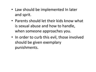 • Law should be implemented In later
and sprit.
• Parents should let their kids know what
is sexual abuse and how to handle,
when someone approaches you.
• In order to curb this evil, those involved
should be given exemplary
punishments.
 