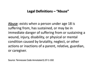 Legal Definitions – “Abuse”
Abuse: exists when a person under age 18 is
suffering from, has sustained, or may be in
immediate danger of suffering from or sustaining a
wound, injury, disability, or physical or mental
condition caused by brutality, neglect, or other
actions or inactions of a parent, relative, guardian,
or caregiver.
Source: Tennessee Code Annotated § 37-1-102
 