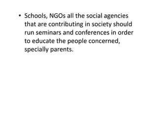 • Schools, NGOs all the social agencies
that are contributing in society should
run seminars and conferences in order
to educate the people concerned,
specially parents.
 