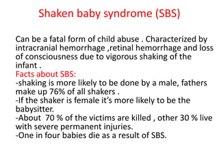 Shaken baby syndrome (SBS)
Can be a fatal form of child abuse . Characterized by
intracranial hemorrhage ,retinal hemorrhage and loss
of consciousness due to vigorous shaking of the
infant .
Facts about SBS:
-shaking is more likely to be done by a male, fathers
make up 76% of all shakers .
-If the shaker is female it’s more likely to be the
babysitter.
-About 70 % of the victims are killed , other 30 % live
with severe permanent injuries.
-One in four babies die as a result of SBS.
 