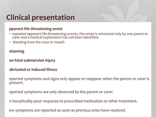 Clinical presentation
pparent life-threatening event
• repeated apparent life-threatening events, the onset is witnessed only by one parent or
carer and a medical explanation has not been identified.
• bleeding from the nose or mouth
oisoning
on-fatal submersion injury
abricated or induced illness
eported symptoms and signs only appear or reappear when the parent or carer is
present.
eported symptoms are only observed by the parent or carer.
n inexplicably poor response to prescribed medication or other treatment.
ew symptoms are reported as soon as previous ones have resolved.
 