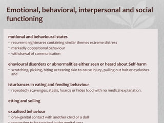 Emotional, behavioral, interpersonal and social
functioning
motional and behavioural states
• recurrent nightmares containing similar themes extreme distress
• markedly oppositional behaviour
• withdrawal of communication
ehavioural disorders or abnormalities either seen or heard about Self-harm
• scratching, picking, biting or tearing skin to cause injury, pulling out hair or eyelashes
and
isturbances in eating and feeding behaviour
• repeatedly scavenges, steals, hoards or hides food with no medical explanation.
etting and soiling
exualised behaviour
• oral–genital contact with another child or a doll
 