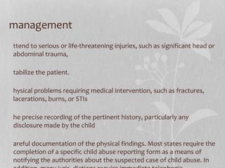 management
ttend to serious or life-threatening injuries, such as significant head or
abdominal trauma,
tabilize the patient.
hysical problems requiring medical intervention, such as fractures,
lacerations, burns, or STIs
he precise recording of the pertinent history, particularly any
disclosure made by the child
areful documentation of the physical findings. Most states require the
completion of a specific child abuse reporting form as a means of
notifying the authorities about the suspected case of child abuse. In
 