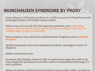 MUNCHAUSEN SYNDROME BY PROXY
arent induces or fabricates an illness in a child to secure for himself or herself
prolonged contact with health care providers.
hildren may arrive at the ED with reported symptoms such as bleeding,
seizures, altered mental status, apnea, diarrhea, vomiting, fever, rash, or
multiple organ system involvement.
hese symptoms may result from administration of agents such as warfarin
or ipecac.
families frequently move from hospital to hospital, seemingly in search of
diagnosis.
ultiple unnecessary tests
he parent (the biologic mother in 98% of cases) encourages the staff to do
more diagnostic procedures and often seems uncharacteristically happy if a
test is positive.
 
