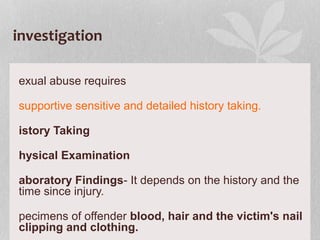investigation
exual abuse requires
supportive sensitive and detailed history taking.
istory Taking
hysical Examination
aboratory Findings- It depends on the history and the
time since injury.
pecimens of offender blood, hair and the victim's nail
clipping and clothing.
 