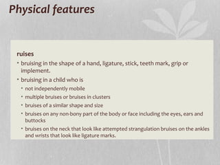 Physical features
ruises
• bruising in the shape of a hand, ligature, stick, teeth mark, grip or
implement.
• bruising in a child who is
• not independently mobile
• multiple bruises or bruises in clusters
• bruises of a similar shape and size
• bruises on any non-bony part of the body or face including the eyes, ears and
buttocks
• bruises on the neck that look like attempted strangulation bruises on the ankles
and wrists that look like ligature marks.
 