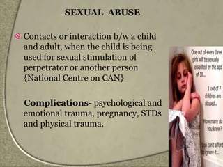 SEXUAL ABUSE
Contacts or interaction b/w a child
and adult, when the child is being
used for sexual stimulation of
perpetrator or another person
{National Centre on CAN}
Complications- psychological and
emotional trauma, pregnancy, STDs
and physical trauma.
 